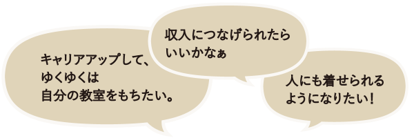 「キャリアアップして、ゆくゆくは自分の教室をもちたい。」「収入につなげられたらいいかなぁ」「人にも着せられるようになりたい!」